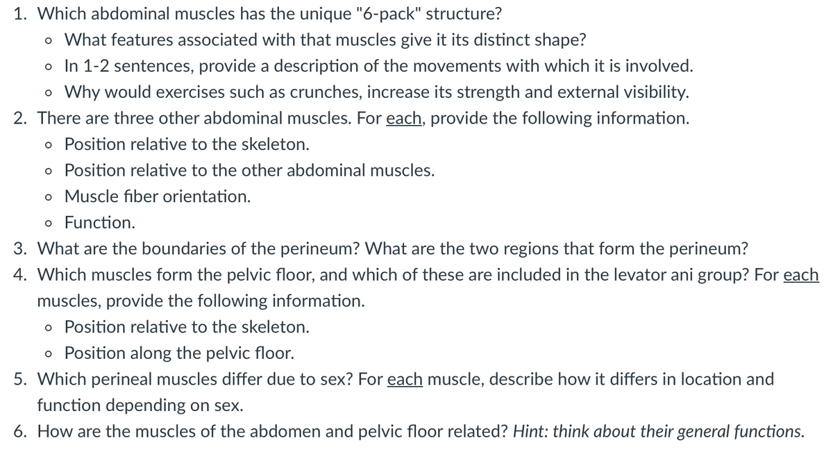 1. Which abdominal muscles has the unique "6-pack" structure?
o What features associated with that muscles give it its distinct shape?
o In 1-2 sentences, provide a description of the movements with which it is involved.
o Why would exercises such as crunches, increase its strength and external visibility.
2. There are three other abdominal muscles. For each, provide the following information.
o Position relative to the skeleton.
o Position relative to the other abdominal muscles.
o Muscle fiber orientation.
o Function.
3. What are the boundaries of the perineum? What are the two regions that form the perineum?
4. Which muscles form the pelvic floor, and which of these are included in the levator ani group? For each
muscles, provide the following information.
o Position relative to the skeleton.
o Position along the pelvic floor.
5. Which perineal muscles differ due to sex? For each muscle, describe how it differs in location and
function depending on sex.
6. How are the muscles of the abdomen and pelvic floor related? Hint: think about their general functions.
