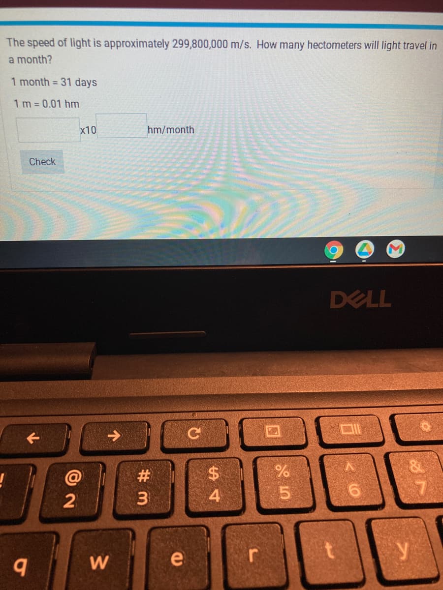 The speed of light is approximately 299,800,000 m/s. How many hectometers will light travel in
a month?
1 month = 31 days
1 m = 0.01 hm
x10
hm/month
Check
DELL
口1
$4
#
3
@
4
W
e
