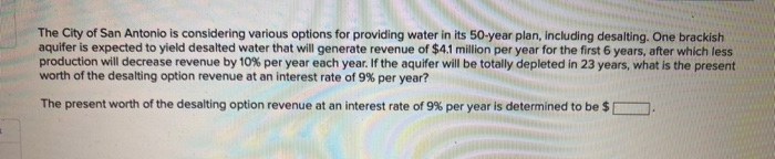 The City of San Antonio is considering various options for providing water in its 50-year plan, Including desalting. One brackish
aquifer is expected to yield desalted water that will generate revenue of $4.1 million per year for the first 6 years, after which less
production will decrease revenue by 10% per year each year. If the aquifer will be totally depleted in 23 years, what is the present
worth of the desalting option revenue at an interest rate of 9% per year?
The present worth of the desalting option revenue at an interest rate of 9% per year is determined to be $
