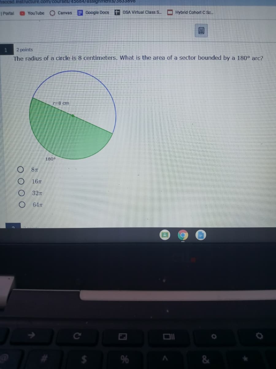 hsccsd.instructure.com/courses/45684/assignments/3633896
|Portal
YouTube O Canvas E Google Docs
+ DSA Virtual Class S.
I Hybrid Cohort C Sc.
1
2 points
The radius of a circle is 8 centimeters. What is the area of a sector bounded by a 180° arc?
r=8 cm
180°
O 8T
16T
32
64
C
%
&
O O O O
