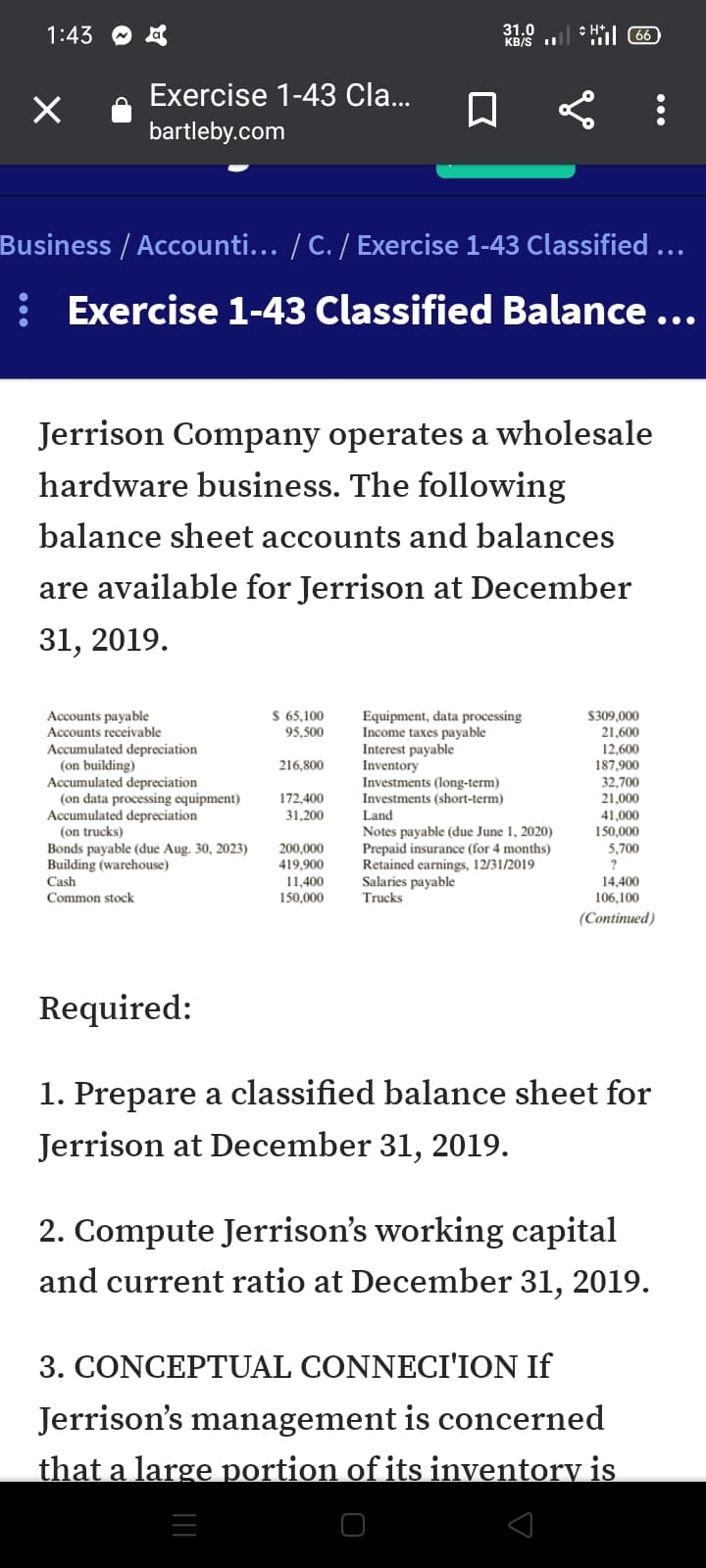 1:43 O a
31.0
KB/S II
* Hil 66
Exercise 1-43 Cla...
bartleby.com
Business / Accounti... / C. / Exercise 1-43 Classified ...
: Exercise 1-43 Classified Balance...
•..
Jerrison Company operates a wholesale
hardware business. The following
balance sheet accounts and balances
are available for Jerrison at December
31, 2019.
HE!
$ 65,100
Accounts payable
Accounts receivable
Equipment, data processing
Income taxes payable
Interest payable
Inventory
Investments (long-term)
Investments (short-term)
Land
Notes payable (due June 1, 2020)
Prepaid insurance (for 4 months)
Retained earnings, 12/31/2019
Salaries payable
Trucks
S309,000
21,600
12,600
187,900
95,500
Accumulated depreciation
(on building)
Accumulated depreciation
(on data processing equipment)
Accumulated depreciation
(on trucks)
Bonds payable (due Aug. 30, 2023)
Building (warehouse)
216,800
32,700
172,400
21,000
31,200
41,000
150,000
5,700
200,000
419.900
Cash
11,400
14,400
Common stock
150,000
106,100
(Continued)
Required:
1. Prepare a classified balance sheet for
Jerrison at December 31, 2019.
2. Compute Jerrison's working capital
and current ratio at December 31, 2019.
3. CONCEPTUAL CONNECI'ION If
Jerrison's management is concerned
that a large portion of its inventory is
