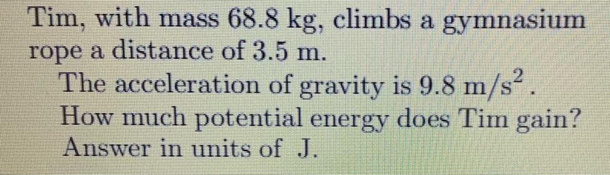 Tim, with mass 68.8 kg, climbs a gymnasium
rope a distance of 3.5 m.
The acceleration of gravity is 9.8 m/s.
How much potential energy does Tim gain?
Answer in units of J.
