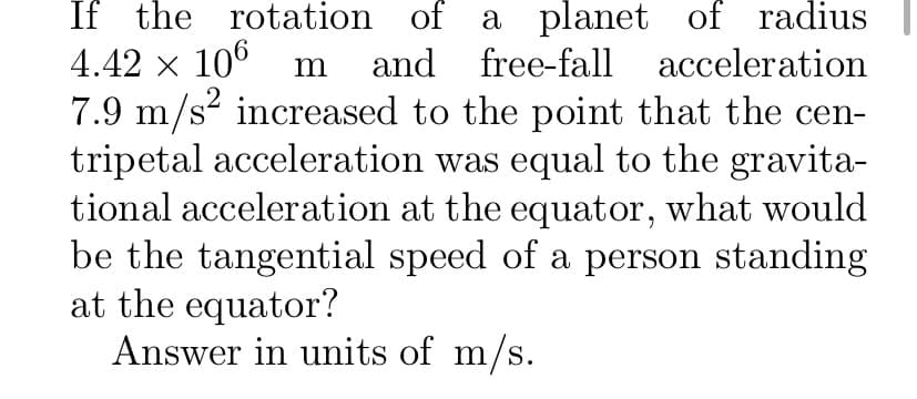 If the rotation of a planet of radius
and free-fall
4.42 x 10° m
acceleration
.2
7.9 m/s? increased to the point that the cen-
tripetal acceleration was equal to the gravita-
tional acceleration at the equator, what would
be the tangential speed of a person standing
at the equator?
Answer in units of m/s.

