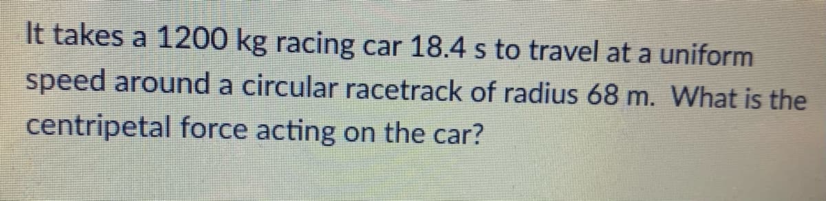 It takes a 1200 kg racing car 18.4 s to travel at a uniform
speed around a circular racetrack of radius 68 m. What is the
centripetal force acting on the car?
