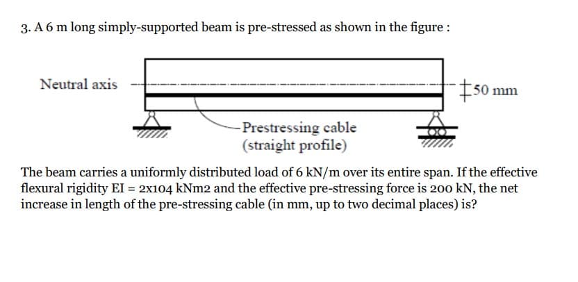 3. A 6 m long simply-supported beam is pre-stressed as shown in the figure :
Neutral axis
#50
mm
Prestressing cable
(straight profile)
The beam carries a uniformly distributed load of 6 kN/m over its entire span. If the effective
flexural rigidity EI = 2x104 kNm2 and the effective pre-stressing force is 200 kN, the net
increase in length of the pre-stressing cable (in mm, up to two decimal places) is?
