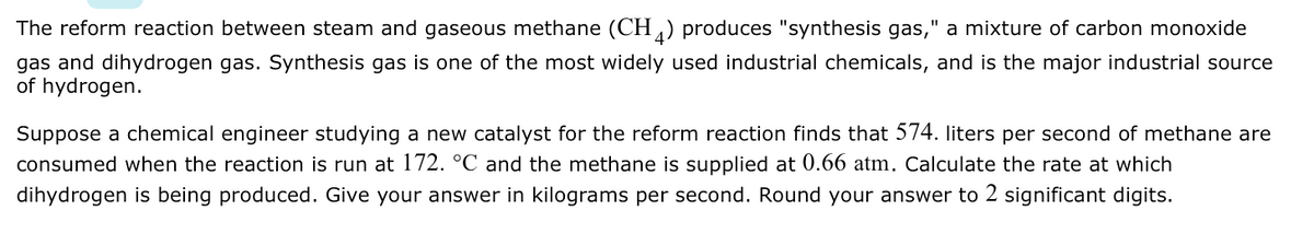 The reform reaction between steam and gaseous methane (CH) produces "synthesis gas," a mixture of carbon monoxide
gas and dihydrogen gas. Synthesis gas is one of the most widely used industrial chemicals, and is the major industrial source
of hydrogen.
Suppose a chemical engineer studying a new catalyst for the reform reaction finds that 574. liters per second of methane are
consumed when the reaction is run at l172. °C and the methane is supplied at 0.66 atm. Calculate the rate at which
dihydrogen is being produced. Give your answer in kilograms per second. Round your answer to 2 significant digits.

