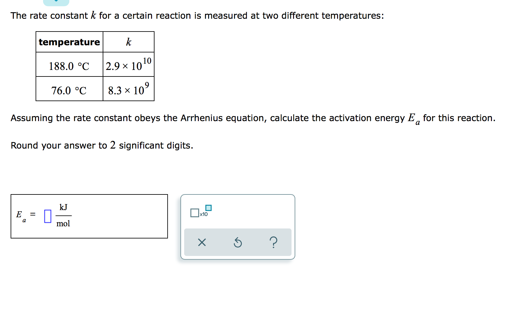 The rate constant k for a certain reaction is measured at two different temperatures:
temperature
k
188.0 °C
|2.9 × 1010
76.0 °C
8.3 x 10°
Assuming the rate constant obeys the Arrhenius equation, calculate the activation energy E, for this reaction.
a
Round your answer to 2 significant digits.
