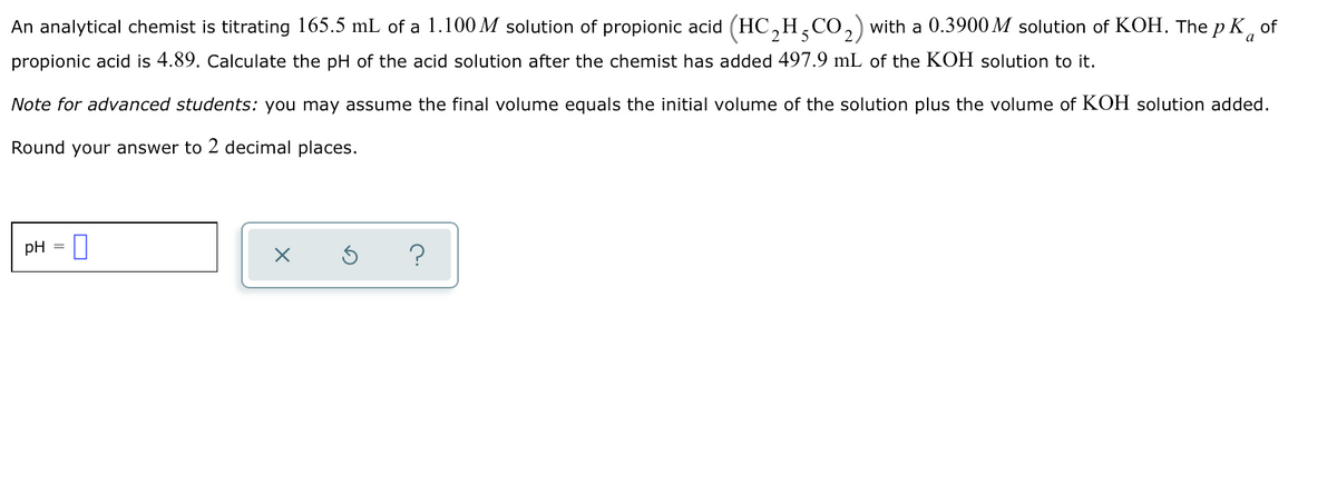An analytical chemist is titrating 165.5 mL of a 1.100 M solution of propionic acid (HC,H,CO,) with a 0.3900 M solution of KOH. The p K of
propionic acid is 4.89. Calculate the pH of the acid solution after the chemist has added 497.9 mL of the KOH solution to it.
Note for advanced students: you may assume the final volume equals the initial volume of the solution plus the volume of KOH solution added.
Round your answer to 2 decimal places.
pH =
?
