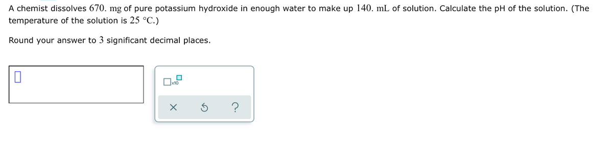 A chemist dissolves 670. mg of pure potassium hydroxide in enough water to make up 140. mL of solution. Calculate the pH of the solution. (The
temperature of the solution is 25 °C.)
Round your answer to 3 significant decimal places.
x10
?
