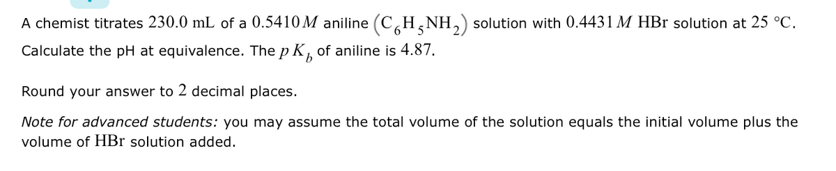 A chemist titrates 230.0 mL of a 0.5410 M aniline (CH,NH,) solution with 0.4431 M HBr solution at 25 °C.
Calculate the pH at equivalence. The p K, of aniline is 4.87.
Round your answer to 2 decimal places.
Note for advanced students: you may assume the total volume of the solution equals the initial volume plus the
volume of HBr solution added.
