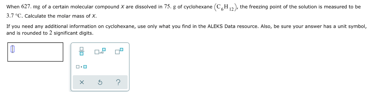 When 627. mg of a certain molecular compound X are dissolved in 75. g of cyclohexane (C H,,), the freezing point of the solution is measured to be
12
3.7 °C. Calculate the molar mass of X.
If you need any additional information on cyclohexane, use only what you find in the ALEKS Data resource. Also, be sure your answer has a unit symbol,
and is rounded to 2 significant digits.
