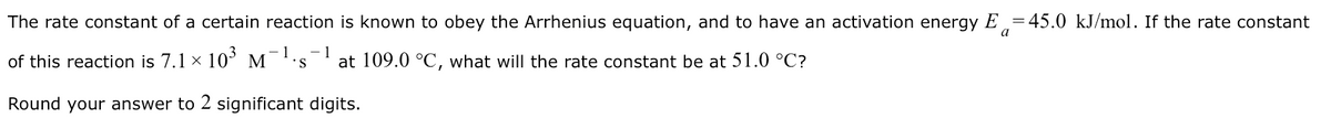 The rate constant of a certain reaction is known to obey the Arrhenius equation, and to have an activation energy E =45.0 kJ/mol. If the rate constant
a
-- 1
of this reaction is 7.1 x 10’ M¯''s
- 1
at 109.0 °C, what will the rate constant be at 51.0 °C?
Round your answer to 2 significant digits.
