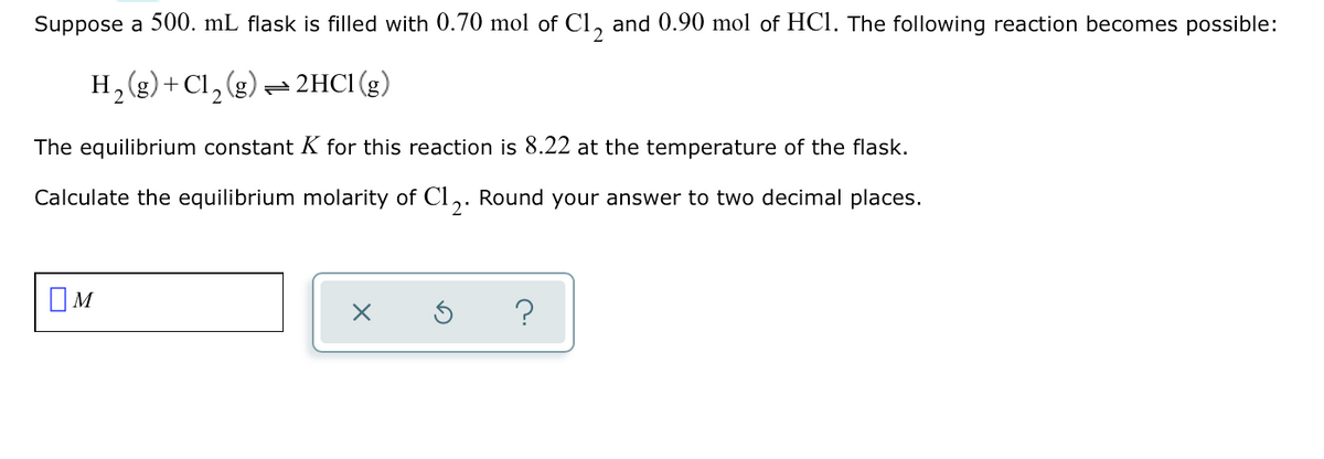 Suppose a 500. mL flask is filled with 0.70 mol of Cl, and 0.90 mol of HCl. The following reaction becomes possible:
H, (g)+ Cl, (g) = 2HC1 (g)
The equilibrium constant K for this reaction is 8.22 at the temperature of the flask.
Calculate the equilibrium molarity of Cl,. Round your answer to two decimal places.
OM
