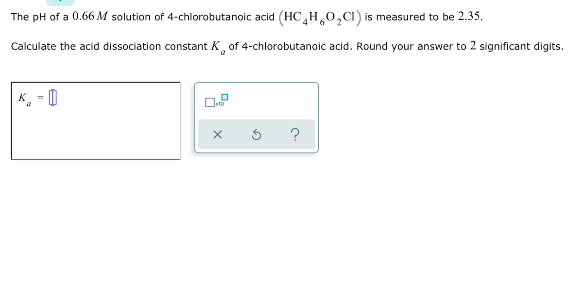 The pH of a 0.66 M solution of 4-chlorobutanoic acid (HC,H¸0,Cl) is measured to be 2.35.
Calculate the acid dissociation constant K, of 4-chlorobutanoic acid. Round your answer to 2 significant digits.
a
K - O
a
x10
