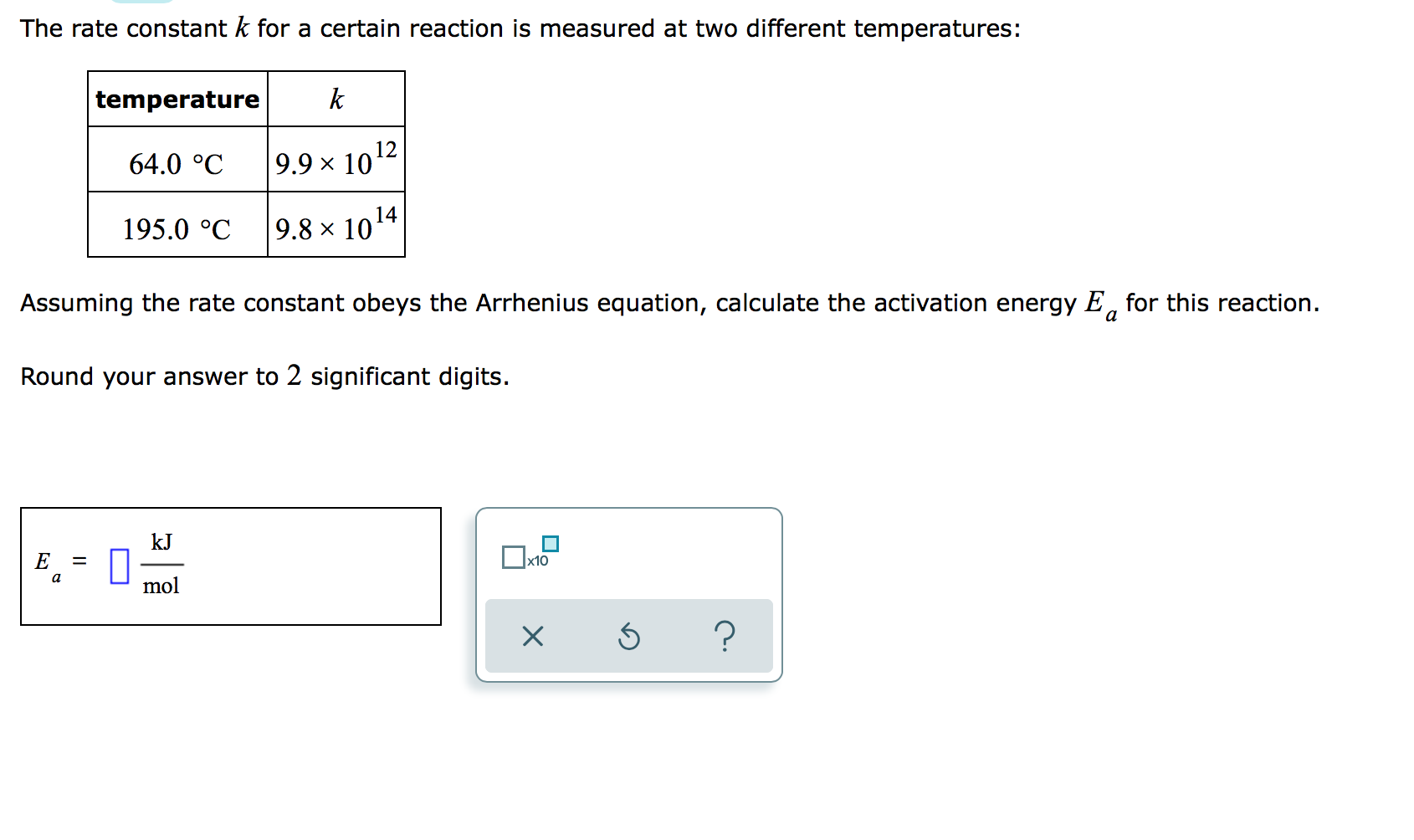 The rate constant k for a certain reaction is measured at two different temperatures:
temperature
k
64.0 °C
9.9 × 1012
195.0 °C
9.8 × 1014
Assuming the rate constant obeys the Arrhenius equation, calculate the activation energy E, for this reaction.
a
Round your answer to 2 significant digits.
