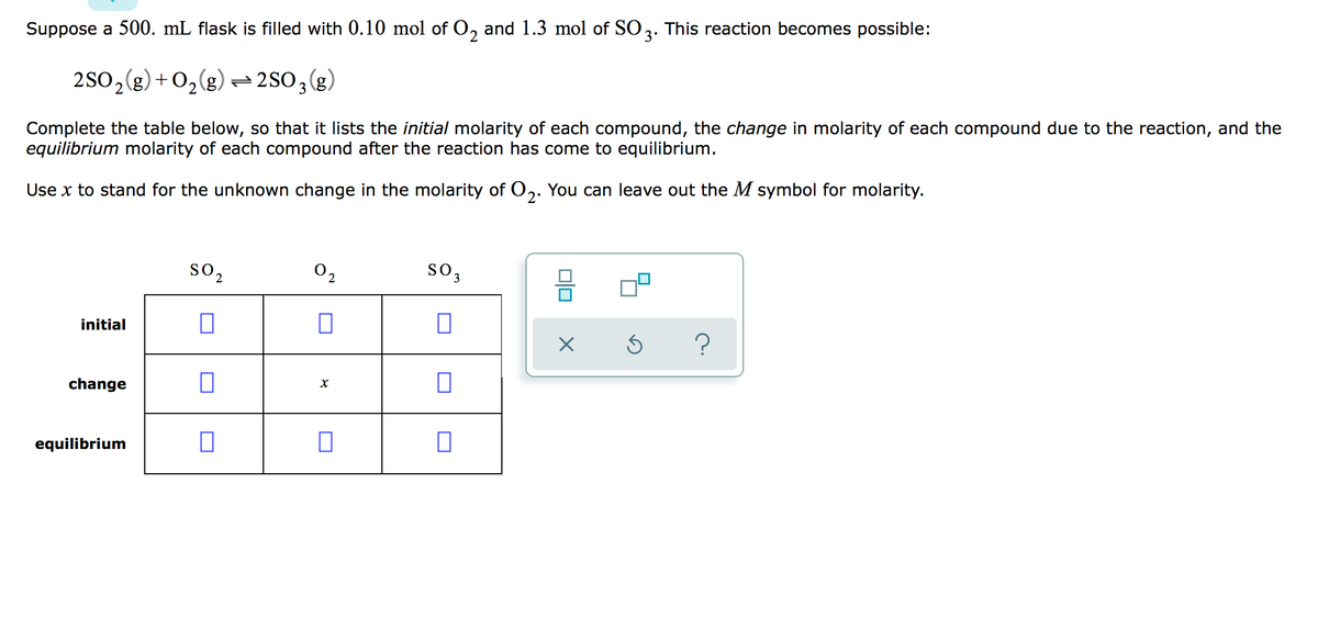 Suppose a 500. mL flask is filled with 0.10 mol of O, and 1.3 mol of SO3. This reaction becomes possible:
3'
2S0,(g) + 02(g) =2S03(g)
Complete the table below, so that it lists the initial molarity of each compound, the change in molarity of each compound due to the reaction, and the
equilibrium molarity of each compound after the reaction has come to equilibrium.
Use x to stand for the unknown change in the molarity of O,. You can leave out the M symbol for molarity.
so,
O2
so,
initial
change
equilibrium
