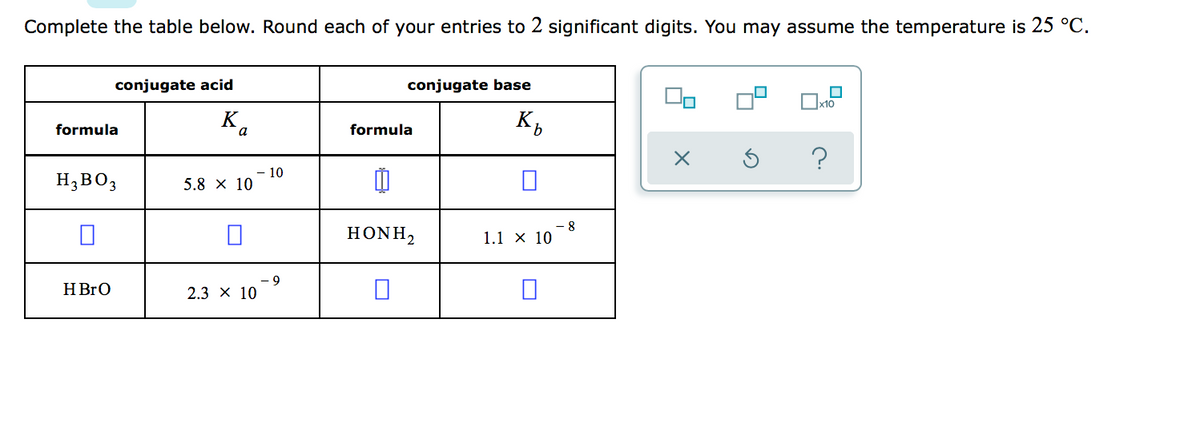 Complete the table below. Round each of your entries to 2 significant digits. You may assume the temperature is 25 °C.
conjugate acid
conjugate base
K,
formula
formula
?
H3BO3
10
5.8 х 10
HONH,
- 8
1.1 х 10
H BrO
6-
2.3 x 10
