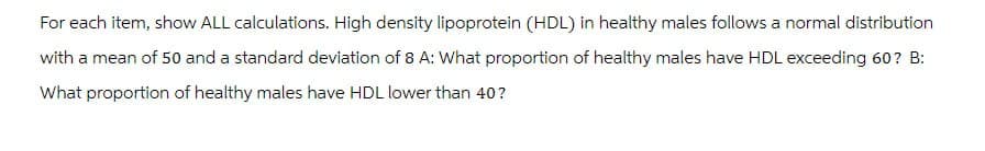 For each item, show ALL calculations. High density lipoprotein (HDL) in healthy males follows a normal distribution
with a mean of 50 and a standard deviation of 8 A: What proportion of healthy males have HDL exceeding 60? B:
What proportion of healthy males have HDL lower than 40?