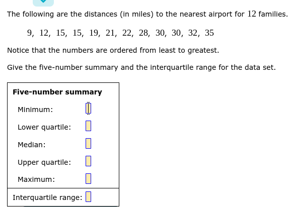 The following are the distances (in miles) to the nearest airport for 12 families.
9, 12, 15, 15, 19, 21, 22, 28, 30, 30, 32, 35
Notice that the numbers are ordered from least to greatest.
Give the five-number summary and the interquartile range for the data set.
Five-number summary
Minimum:
Lower quartile:
Median:
Upper quartile:
Maximum:
Interquartile range:

