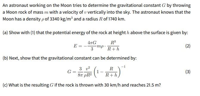 An astronaut working on the Moon tries to determine the gravitational constant G by throwing
a Moon rock of mass m with a velocity of v vertically into the sky. The astronaut knows that the
Moon has a density pof 3340 kg/m³ and a radius R of 1740 km.
(a) Show with (1) that the potential energy of the rock at height h above the surface is given by:
R
47G
mp-
3
E
(2)
R+h
(b) Next, show that the gravitational constant can be determined by:
-1
3 v2
G
8n pR?
R
(3)
R+h
(c) What is the resulting G if the rock is thrown with 30 km/h and reaches 21.5 m?
