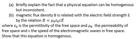 (a) Briefly explain the fact that a physical equation can be homogenous
but inconsistent.
(b) magnetic flux density B is related with the electric field strength E
by the relation B = Ho8ocE
where ɛ, is the permittivity of the free space and Ho the permeability of
free space and c the speed of the electromagnetic waves in free space.
Show that this equation is homogenous.
