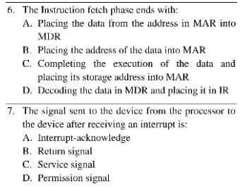 6. The Instruction fetch phase ends with:
A. Placing the data from the address in MAR into
MDR
B. Placing the address of the data into MAR
C. Completing the execution of the data and
placing its storage address into MAR
D. Decoding the data in MDR and placing it in IR
7. The signal sent to the device from the processor to
the device after receiving an interrupt is:
A. Interrupt-acknowledge
B. Return signal
C. Service signal
D. Permission signal
