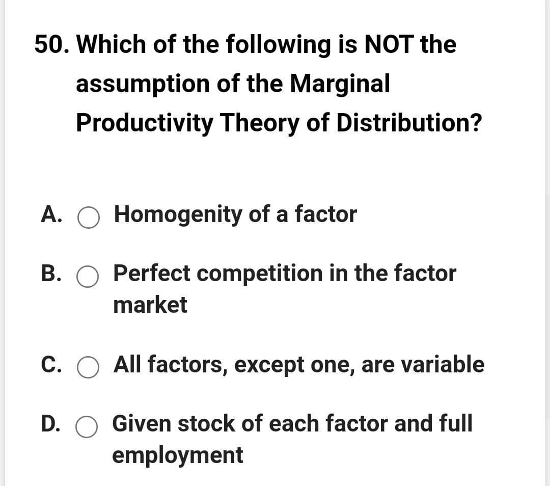 50. Which of the following is NOT the
assumption of the Marginal
Productivity Theory of Distribution?
A. O Homogenity of a factor
B. O Perfect competition in the factor
market
C. O All factors, except one, are variable
D. O Given stock of each factor and full
employment
