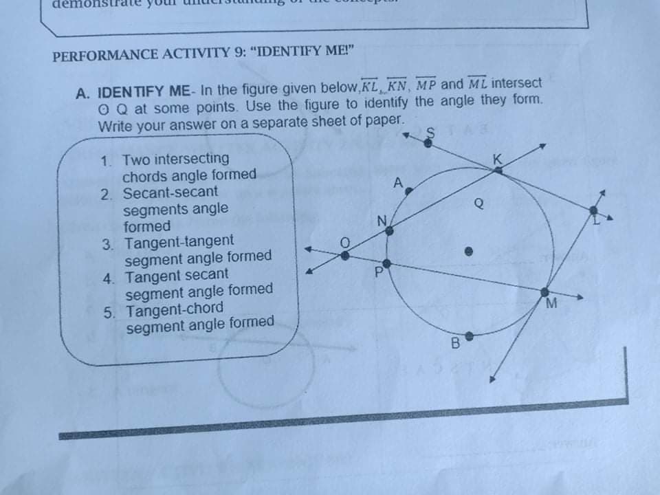 démon
PERFORMANCE ACTIVITY 9: "IDENTIFY ME!"
A. IDENTIFY ME- In the figure given below,KL, KN, MP and ML intersect
O Q at some points. Use the figure to identify the angle they form.
Write your answer on a separate sheet of paper.
STAR
1. Two intersecting
chords angle formed
2. Secant-secant
segments angle
formed
3. Tangent-tangent
segment angle formed
4. Tangent secant
segment angle formed
5. Tangent-chord
segment angle formed
K
A.
N.
P
B
