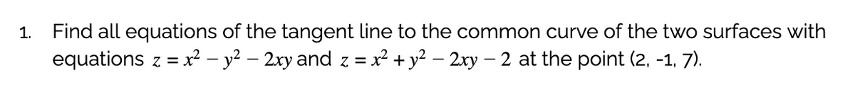 1.
Find all equations of the tangent line to the common curve of the two surfaces with
equations z = x² – y² – 2xy and z = x² + y² – 2xy – 2 at the point (2, -1, 7).
