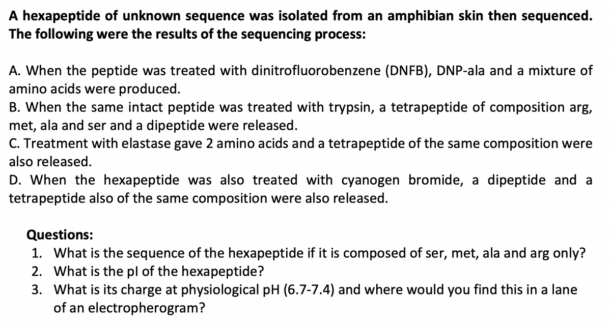 A hexapeptide of unknown sequence was isolated from an amphibian skin then sequenced.
The following were the results of the sequencing process:
A. When the peptide was treated with dinitrofluorobenzene (DNFB), DNP-ala and a mixture of
amino acids were produced.
B. When the same intact peptide was treated with trypsin, a tetrapeptide of composition arg,
met, ala and ser and a dipeptide were released.
C. Treatment with elastase gave 2 amino acids and a tetrapeptide of the same composition were
also released.
D. When the hexapeptide was also treated with cyanogen bromide, a dipeptide and a
tetrapeptide also of the same composition were also released.
Questions:
1. What is the sequence of the hexapeptide if it is composed of ser, met, ala and arg only?
2. What is the pl of the hexapeptide?
3. What is its charge at physiological pH (6.7-7.4) and where would you find this in a lane
of an electropherogram?

