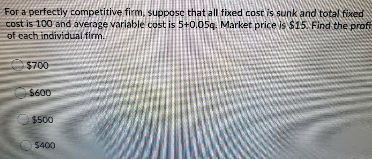 For a perfectly competitive firm, suppose that all fixed cost is sunk and total fixed
cost is 100 and average variable cost is 5+0.05q. Market price is $15. Find the profia
of each individual firm.
$700
$600
$500
$400
