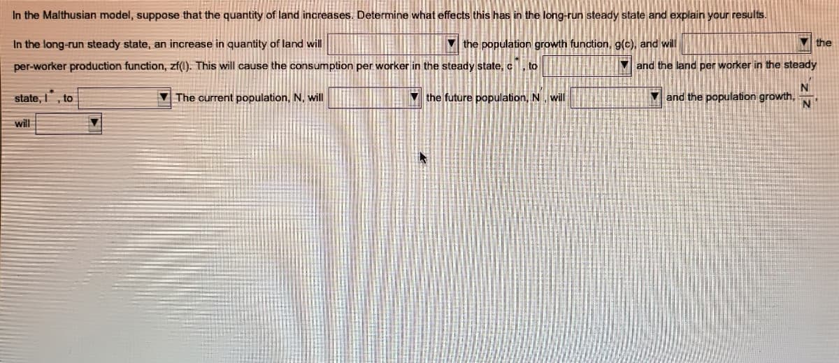 In the Malthusian model, suppose that the quantity of land increases. Determine what effects this has in the long-run steady state and explain your results.
In the long-run steady state, an increase in quantity of land will
M the population growth function, g(c), and will
V the
per-worker production function, zf(l). This will cause the consumption per worker in the steady state, c, to
V and the land per worker in the steady
state, I, to
V The current population, N, will
V the future population, N, will
7 and the population growth,
will
