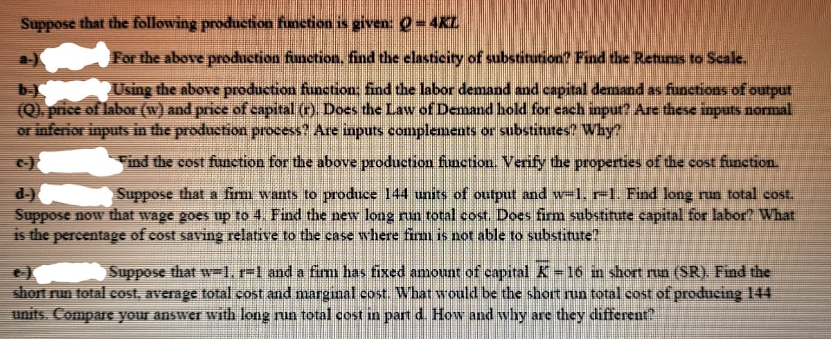 Suppose that the following production finetion is given: Q=
=D4KL
For the above production function, find the elasticity of substitution? Find the Retams to Scale.
Using the above production funetion: find the labor demand and capital demand as functions of output
(Q). price of labor (w) and price of capital (r). Does the Law of Demand hold for each inpur? Are these inputs normal
or infenior inputs in the production process? Are inputs complements or substitutes? Why?
Find the cost function for the above production finction. Verify the properties of the cost function.
Suppose that a fim wants to produce 144 units of output and w-1, r-l. Find long run total cost.
Suppose now that wage goes up to 4. Find the new long run total cost. Does fim substitute capital for labor? What
is the percentage of cost saving relative to the case where firm is not able to substitute?
Suppose that w=1, r-1 and a fimm has fixed amount of capital K 16 in short nun (SR). Find the
short run total cost, average total cost and marginal cost. What would be the short run total cost of producing 144
units. Compare your answer with long nun total cost in part d. How and why are they different?
