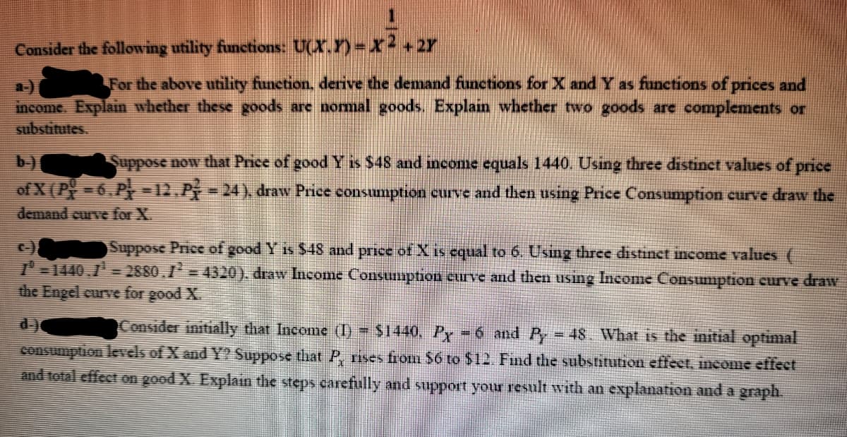 Consider the following utility functions: U(X.) X2+2r
For the above utility function, derive the demand functions for X and Y as funetions of prices and
a-)
income. Explain whether these goods are nomal goods Explain whether two goods are complements or
substitutes
Sppose now that Price of good Y isS48 and income equals 1440, Using three distinct values of price
of X (P 6.P -12.P-24) draw Price consumption curve and then using Price Consumption curve draw the
b-)
demand curve for X.
Suppose Price of good Y is $48 and price of X is equal to 6. Using three distinet income values (
I 1440,7 = 2880.1 = 4320). draw Income Consumption curve and then using Income Consumption curve draw
the Engel curve for good X.
d-)
Consider initially that Income (I) $1440, Pr 6 and Py 48. What is the initial optimal
consumption levels of X and Y? Suppose that P, rises from S6 to $12. Find the substitution effect, income effect
and total effect on good X. Explain the steps carefully and support your result wvith an explanation and a graph.
