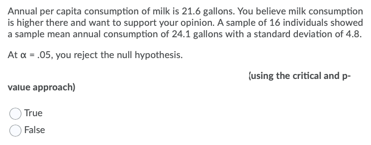 Annual per capita consumption of milk is 21.6 gallons. You believe milk consumption
is higher there and want to support your opinion. A sample of 16 individuals showed
a sample mean annual consumption of 24.1 gallons with a standard deviation of 4.8.
At a = .05, you reject the null hypothesis.
(using the critical and p-
value approach)
True
False
