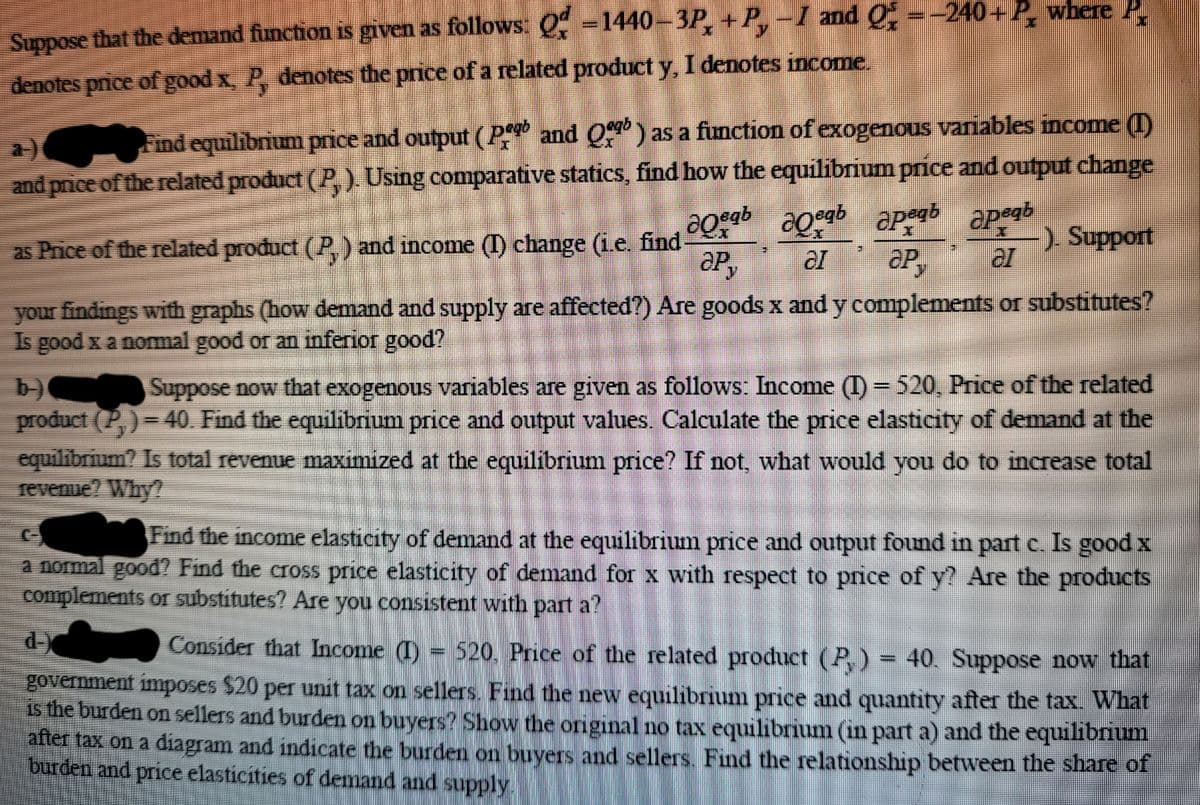 Suppose that the demand function is given as follows Q -1440-3P,+P,-I and Q =-240+ P, where P.
denotes pnice of good x, P, denotes the price of a related product y, I denotes income.
Find equilibrium price and output (P and O) as a function of exogenous variables income (I)
and price of the related product (P,). Using comparative statics, find how the equilibrium price and output change
a)
-) Support
as Price of the related product (P,) and income () change (i.e. find-
P,
your findings with graphs (how demand and supply are affected?) Are goods x and y complements or substitutes?
Is good x a nomal good or an inferior good?
b)
product (P,)= 40. Find the equilibrium price and output values. Calculate the price elasticity of demand at the
cquilibrium? Is total revenue maximized at the equilibrium price? If not, what would you do to increase total
revenue? Why?
Suppose now that exogenous variables are given as follows: Income (I) = 520, Price of the related
Find the income elasticity of demand at the equilibrium price and output found in part e. Is good x
a normal good? Find the cross price elasticity of demand for x with respect to price of y? Are the products
complements or substitutes? Are you consistent with part a?
d-
Consider that Income (I)
520. Price of the related product (P,) = 40. Suppose now that
government imposes $20 per unit tax on sellers. Find the new equilibrium price and quantity after the tax. What
is the burden on sellers and burden on buyers? Show the original no tax equilibrium (in part a) and the equilibrium
after tax on a diagram and indicate the burden on buyers and sellers. Find the relationship between the share of
burden and price elasticities of demand and supply
