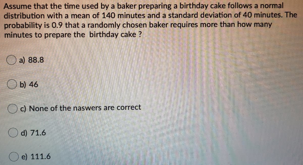 Assume that the time used by a baker preparing a birthday cake follows a normal
distribution with a mean of 140 minutes and a standard deviation of 40 minutes. The
probability is 0.9 that a randomly chosen baker requires more than how many
minutes to prepare the birthday cake ?
a) 88.8
O b) 46
c) None of the naswers are correct
d) 71.6
e) 111.6
