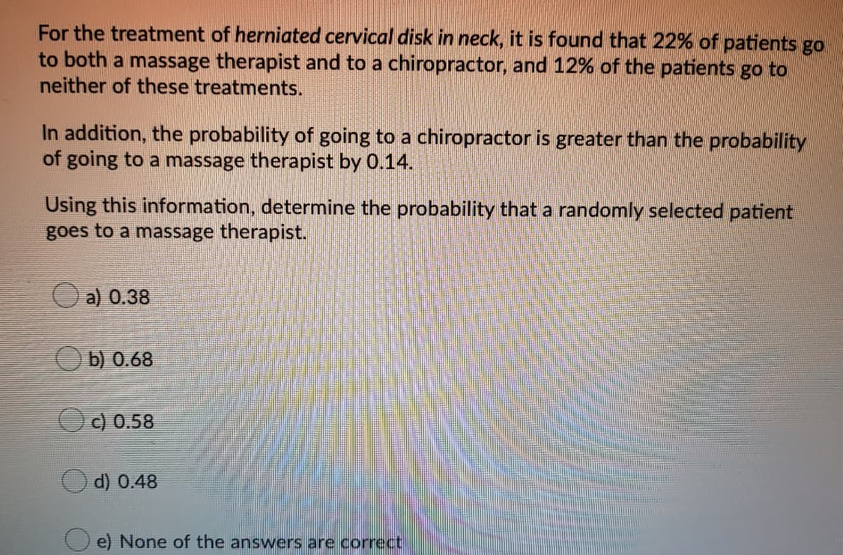 For the treatment of herniated cervical disk in neck, it is found that 22% of patients go
to both a massage therapist and to a chiropractor, and 12% of the patients go to
neither of these treatments.
In addition, the probability of going to a chiropractor is greater than the probability
of going to a massage therapist by 0.14.
Using this information, determine the probability that a randomly selected patient
goes to a massage therapist.
Oa) 0.38
Ob) 0.68
c) 0.58
d) 0.48
e) None of the answers are correct
