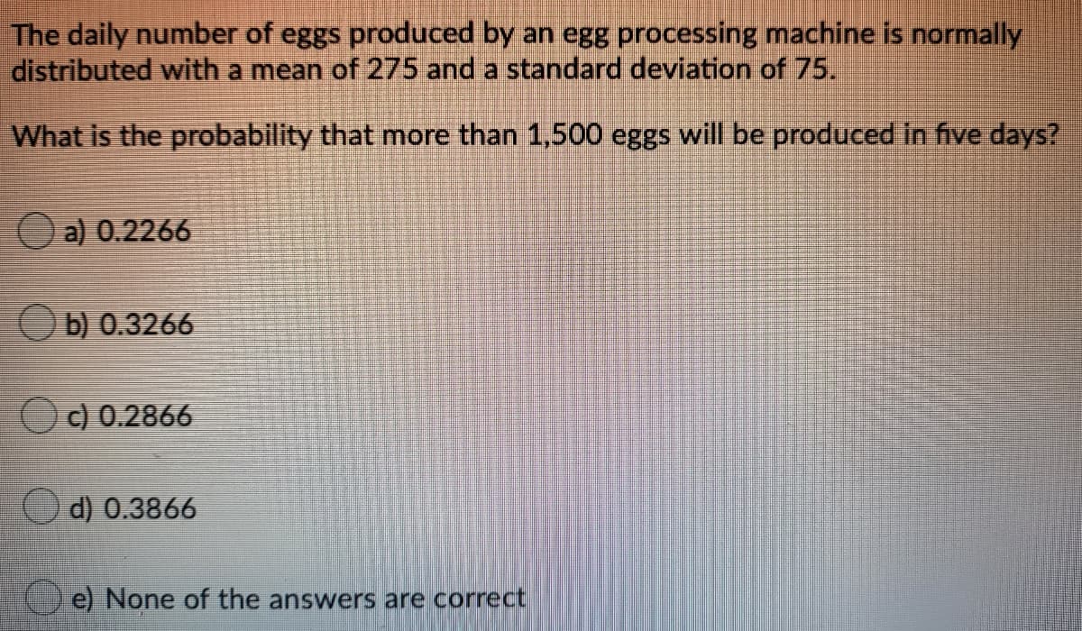 The daily number of eggs produced by an egg processing machine is normally
distributed with a mean of 275 and a standard deviation of 75.
What is the probability that more than 1,500 eggs will be produced in five days?
a) 0.2266
O b) 0.3266
O) 0.2866
O d) 0.3866
e) None of the answers are correct
