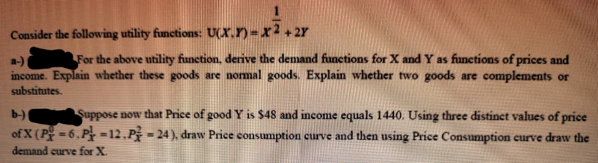 Consider the following utility functions: U(X,Y)= X2+2r
For the above utility function, derive the demand functions for X and Y as funetions of prices and
a-)
income. Explain whether these goods are nomal goods, Explain whether two goods are complements or
substitutes.
b-)
Suppose now that Price of good Y is $48 and income equals 1440. Using three distinct values of price
of X(P-6.P -12. P
- 24), draw Price consumption curve and then using Price Consumption curve draw the
demand curve for X.
