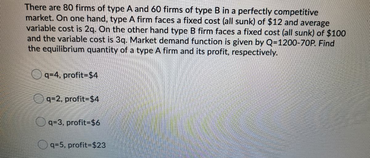 There are 80 firms of type A and 60 firms of type B in a perfectly competitive
market. On one hand, type A firm faces a fixed cost (all sunk) of $12 and average
variable cost is 2q. On the other hand type B firm faces a fixed cost (all sunk) of $100
and the variable cost is 3g. Market demand function is given by Q=1200-70P Find
the equilibrium quantity of a type A firm and its profit, respectively.
Oq=4, profit-$4
Oq=2, profit=$4
q-3, profit=$6
q=5, profit-$23
