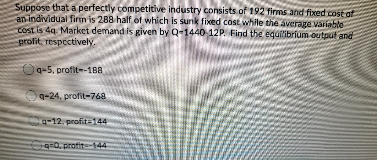 Suppose that a perfectly competitive industry consists of 192 firms and fixed cost of
an individual firm is 288 half of which is sunk fixed cost while the average variable
cost is 4q. Market demand is given by Q-1440-12P. Find the equilibrium output and
profit, respectively.
q=5, profit--188
q=24, profit-768
q=12, profit-144
Oq-0, profit=-144
