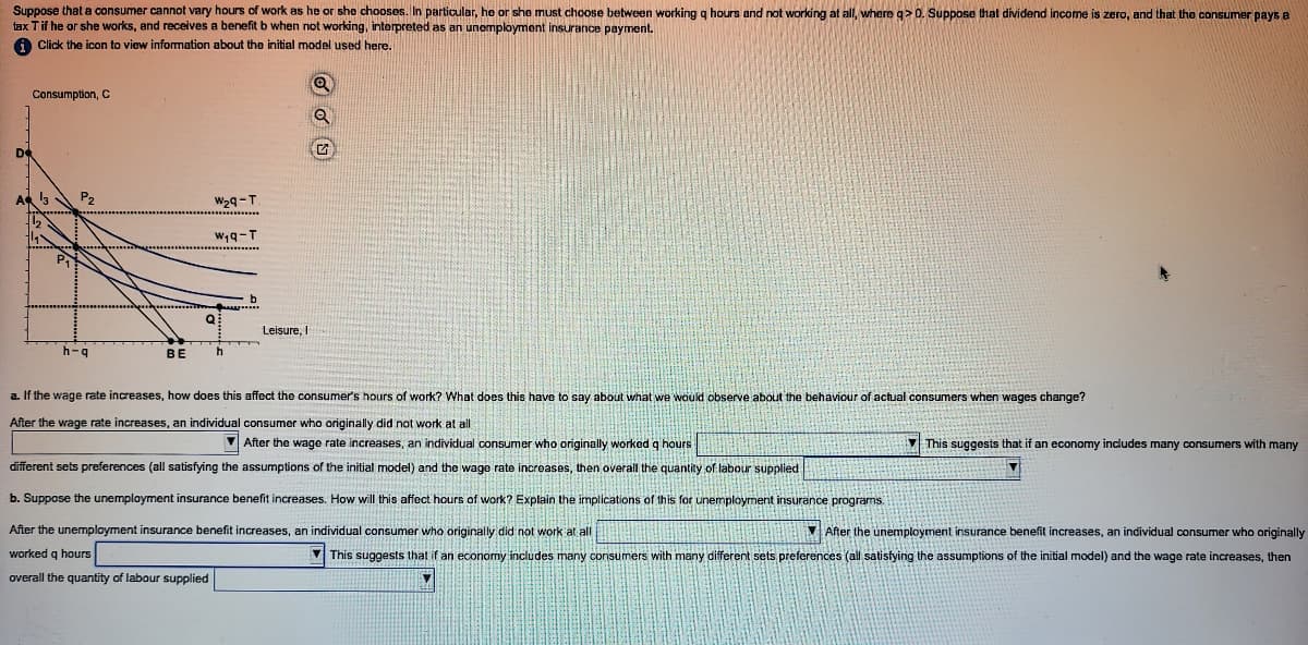 Suppose that a consumer cannot vary hours of work as he or she chooses. In particular, he or she must choose between working g hours and not working at all, whereg> 0. Suppose that dividend income is zero, and that the consumer pays a
tax Tif he or she works, and receives a benefit b when not working, interpreted as an unemployment insurance payment.
a Click the icon to view information about the initial model used here.
Consumption, C
W29-T
w,q-T
Leisure, I
h-g
BE
a. If the wage rate increases, how does this affect the consumer's hours of work? What does this have to say about what we would observe about the behaviour of actual consumers when wages change?
After the wage rate increases, an individual consumer who originally did not work at all
V After the wage rate increases, an individual consumer who originally worked q hours
V This suggests that if an economy includes many consumers with many
different sets preferences (all satisfying the assumptions of the initial model) and the wage rate increases, then overall the quantity of labour supplied
b. Suppose the unemplayment insurance benefit increases. How will this affect hours of work? Explain the implications of this for unemployment insurance programs.
After the unemployment insurance benefit increases, an individual consumer who originally did not work at all
VAfter the unemployment insurance benefit increases, an individual consumer who originally
worked g hours
V This suggests that if an economy includes many consumers with many different sets preferences (all satisfying the assumptions of the initial model) and the wage rate increases, then
overall the quantity of labour supplied
