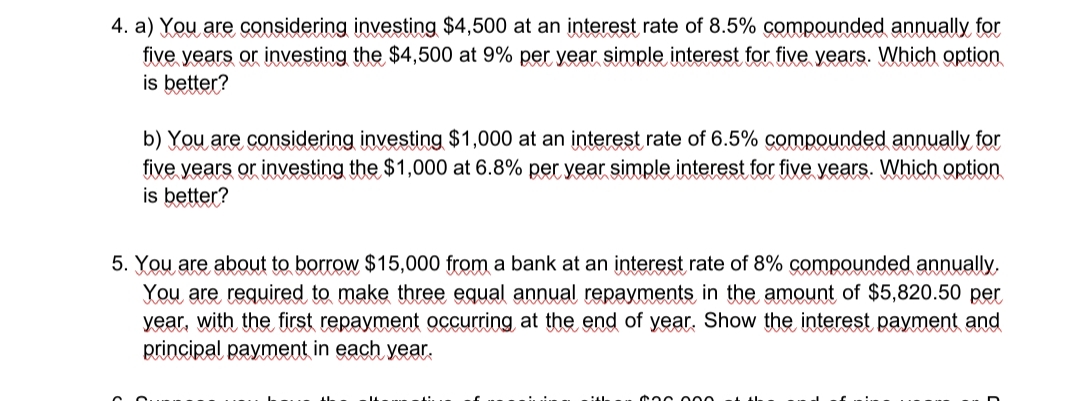 4. a) You are considering investing $4,500 at an interest rate of 8.5% compounded annually for
five years or investing the $4,500 at 9% per year simple interest for five years. Which option
is better?
b) You are considering investing $1,000 at an įnterest rate of 6.5% compounded annually for
five years or investing the $1,000 at 6.8% per year simple interest for five years. Which option
is better?
5. You are about to borrow $15,000 from a bank at an interest rate of 8% compounded annually,
You are required to make three equal annual repayments in the amount of $5,820.50 per
year, with the first repayment occurring at the end of year, Show the interest payment and
principal payment in each year.
