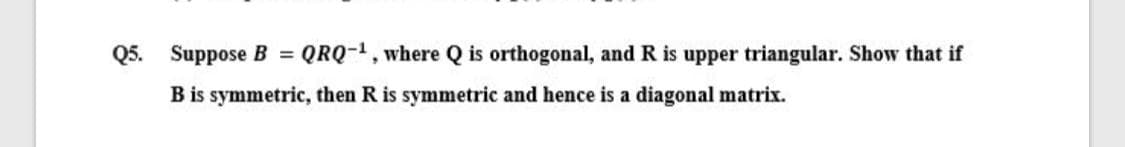 Q5. Suppose B = QRQ-1, where Q is orthogonal, and R is upper triangular. Show that if
B is symmetric, then R is symmetric and hence is a diagonal matrix.
