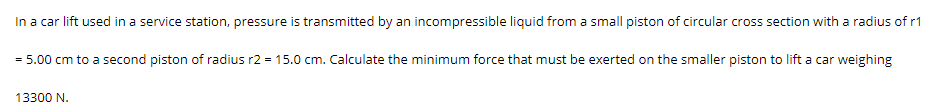 In a car lift used in a service station, pressure is transmitted by an incompressible liquid from a small piston of circular cross section with a radius of r1
= 5.00 cm to a second piston of radius r2 = 15.0 cm. Calculate the minimum force that must be exerted on the smaller piston to lift a car weighing
13300 N.
