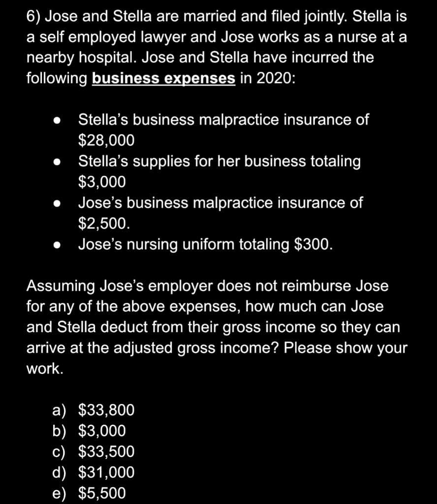 6) Jose and Stella are married and filed jointly. Stella is
a self employed lawyer and Jose works as a nurse at a
nearby hospital. Jose and Stella have incurred the
following business expenses in 2020:
Stella's business malpractice insurance of
$28,000
Stella's supplies for her business totaling
$3,000
Jose's business malpractice insurance of
$2,500.
Jose's nursing uniform totaling $300.
Assuming Jose's employer does not reimburse Jose
for any of the above expenses, how much can Jose
and Stella deduct from their gross income so they can
arrive at the adjusted gross income? Please show your
work.
a) $33,800
b) $3,000
c) $33,500
d) $31,000
e) $5,500
