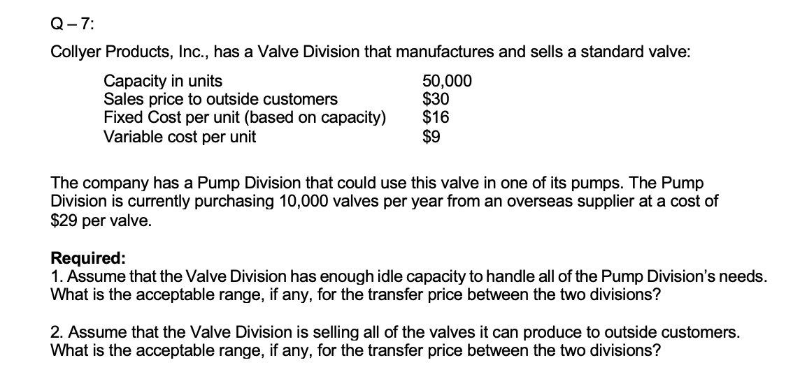 Q- 7:
Collyer Products, Inc., has a Valve Division that manufactures and sells a standard valve:
Capacity in units
Sales price to outside customers
Fixed Cost per unit (based on capacity)
Variable cost per unit
50,000
$30
$16
$9
The company has a Pump Division that could use this valve in one of its pumps. The Pump
Division is currently purchasing 10,000 valves per year from an overseas supplier at a cost of
$29 per valve.
Required:
1. Assume that the Valve Division has enough idle capacity to handle all of the Pump Division's needs.
What is the acceptable range, if any, for the transfer price between the two divisions?
2. Assume that the Valve Division is selling all of the valves it can produce to outside customers.
What is the acceptable range, if any, for the transfer price between the two divisions?
