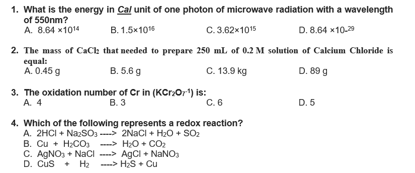 1. What is the energy in Cal unit of one photon of microwave radiation with a wavelength
of 550nm?
A. 8.64 x1014
B. 1.5x1016
C. 3.62x1015
D. 8.64 x 10-29
2. The mass of CaCl that needed to prepare 250 mL of 0.2 M solution of Calcium Chloride is
equal:
A. 0.45 g
B. 5.6 g
C. 13.9 kg
D. 89 g
3. The oxidation number of Cr in (KCr₂O7-¹) is:
A. 4
B. 3
C. 6
D. 5
4. Which of the following represents a redox reaction?
A. 2HCI + Na2SO3 ---->
B. Cu + H₂CO3 ---->
C. AgNO3 + NaCl
D. CUS + H₂
2NaCl + H₂O + SO₂
H₂O + CO₂
----> AgCl + NaNO3
----> H₂S + Cu