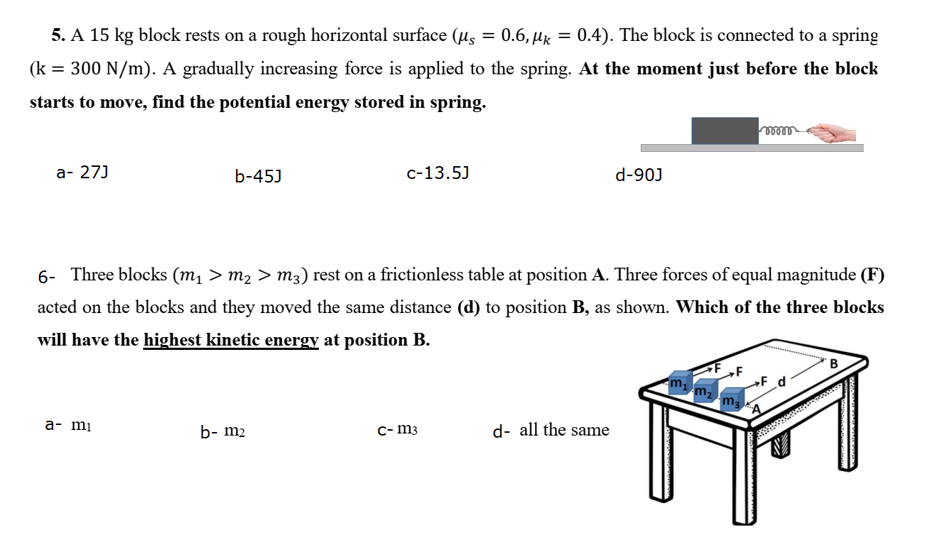5. A 15 kg block rests on a rough horizontal surface (μs = 0.6, k = 0.4). The block is connected to a spring
(k = 300 N/m). A gradually increasing force is applied to the spring. At the moment just before the block
starts to move, find the potential energy stored in spring.
mmm
a- 27J
C-13.5J
d-90J
b-45J
6- Three blocks (m₁ > m₂ > m3) rest on a frictionless table at position A. Three forces of equal magnitude (F)
acted on the blocks and they moved the same distance (d) to position B, as shown. Which of the three blocks
will have the highest kinetic energy at position B.
m₂ m₂
»F_d
a- mi
b- m₂
c-m3
d- all the same